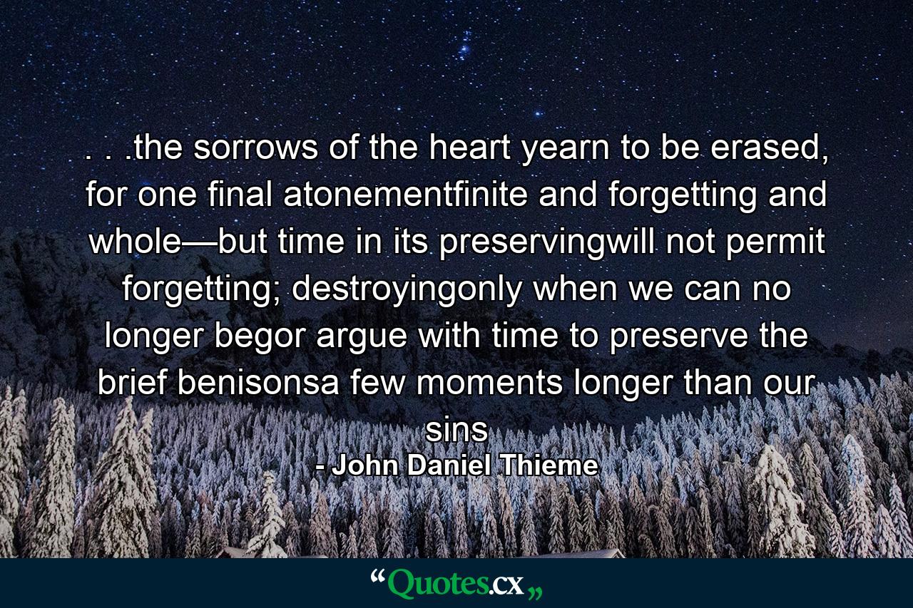 . . .the sorrows of the heart yearn to be erased, for one final atonementfinite and forgetting and whole—but time in its preservingwill not permit forgetting; destroyingonly when we can no longer begor argue with time to preserve the brief benisonsa few moments longer than our sins - Quote by John Daniel Thieme