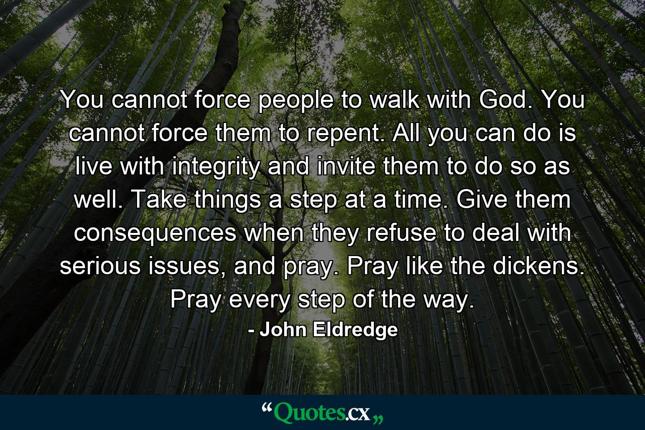 You cannot force people to walk with God. You cannot force them to repent. All you can do is live with integrity and invite them to do so as well. Take things a step at a time. Give them consequences when they refuse to deal with serious issues, and pray. Pray like the dickens. Pray every step of the way. - Quote by John Eldredge