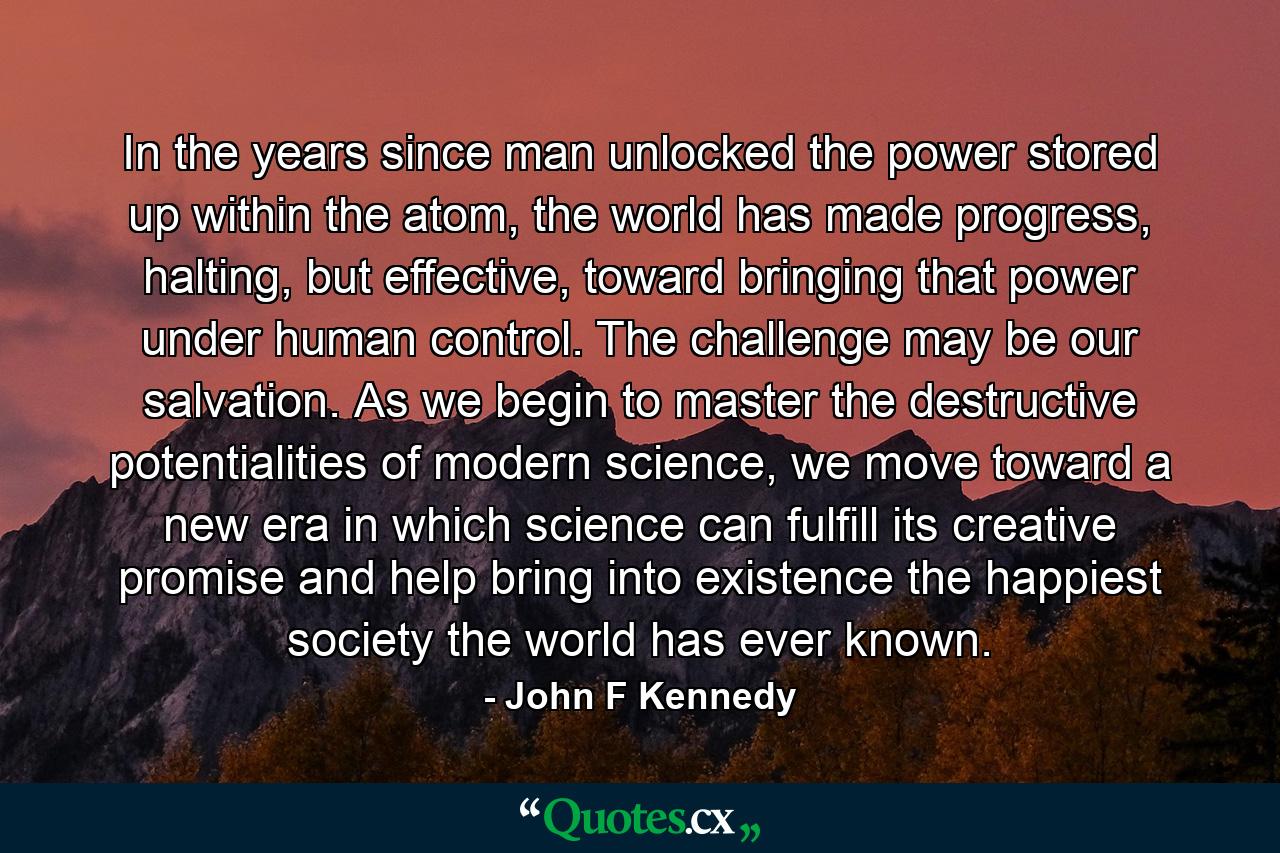 In the years since man unlocked the power stored up within the atom, the world has made progress, halting, but effective, toward bringing that power under human control. The challenge may be our salvation. As we begin to master the destructive potentialities of modern science, we move toward a new era in which science can fulfill its creative promise and help bring into existence the happiest society the world has ever known. - Quote by John F Kennedy