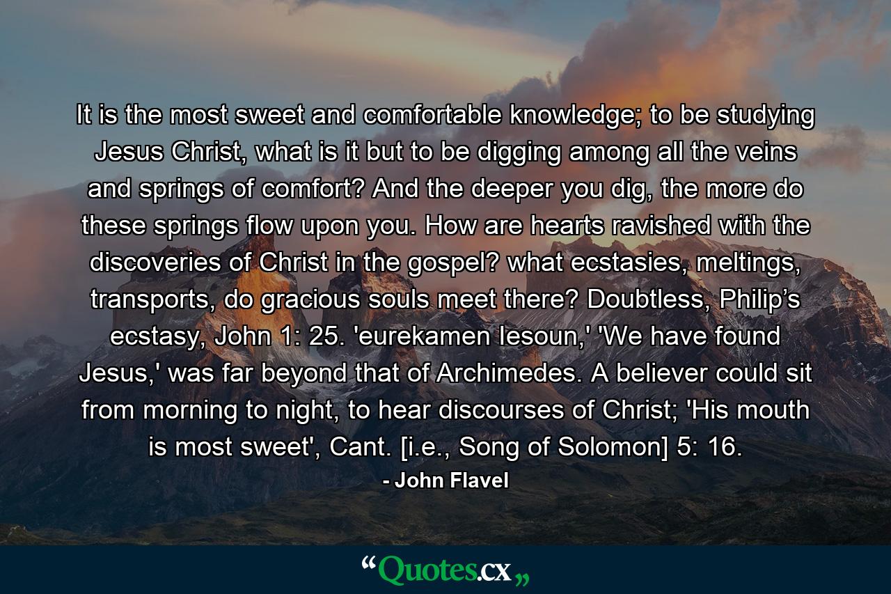 It is the most sweet and comfortable knowledge; to be studying Jesus Christ, what is it but to be digging among all the veins and springs of comfort? And the deeper you dig, the more do these springs flow upon you. How are hearts ravished with the discoveries of Christ in the gospel? what ecstasies, meltings, transports, do gracious souls meet there? Doubtless, Philip’s ecstasy, John 1: 25. 'eurekamen Iesoun,' 'We have found Jesus,' was far beyond that of Archimedes. A believer could sit from morning to night, to hear discourses of Christ; 'His mouth is most sweet', Cant. [i.e., Song of Solomon] 5: 16. - Quote by John Flavel