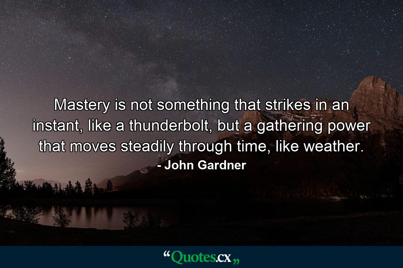 Mastery is not something that strikes in an instant, like a thunderbolt, but a gathering power that moves steadily through time, like weather. - Quote by John Gardner