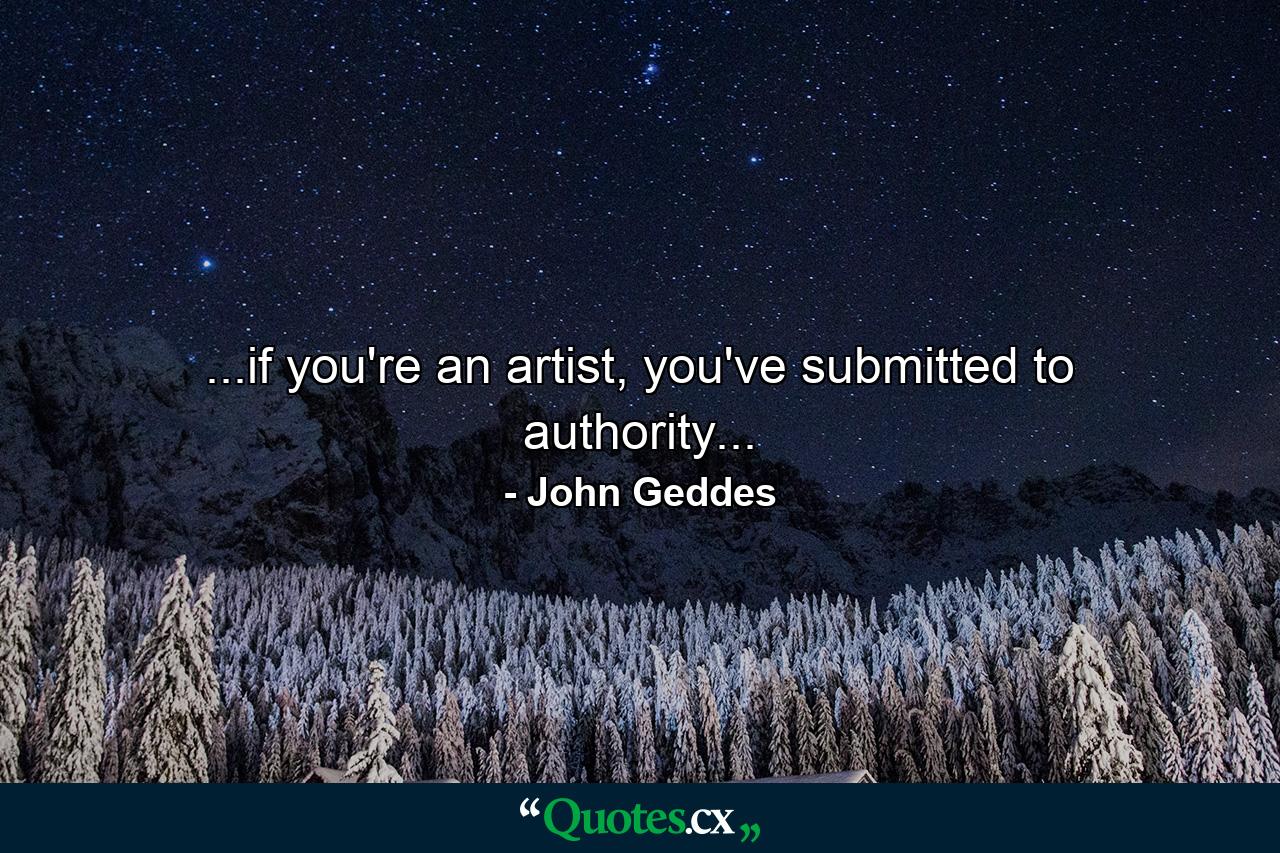 ...if you're an artist, you've submitted to authority... - Quote by John Geddes