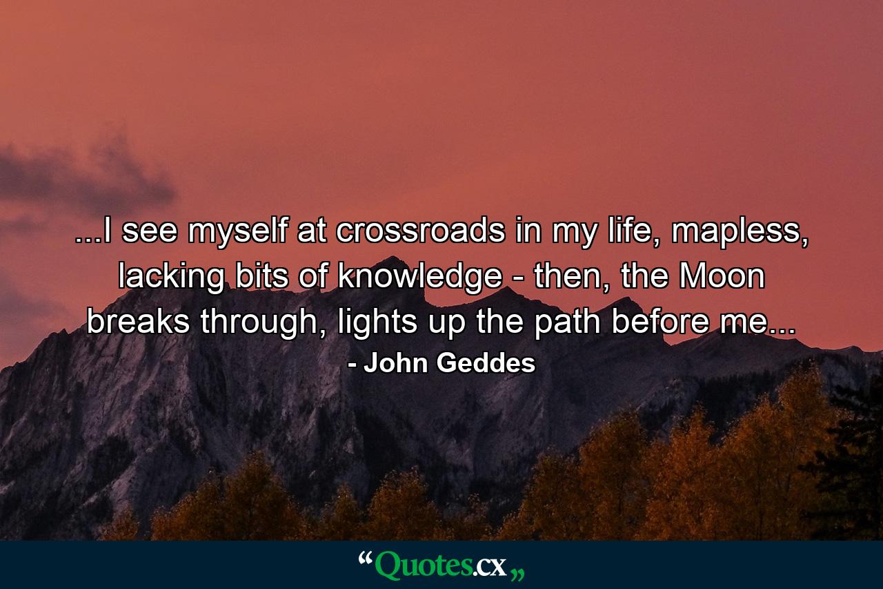 ...I see myself at crossroads in my life, mapless, lacking bits of knowledge - then, the Moon breaks through, lights up the path before me... - Quote by John Geddes