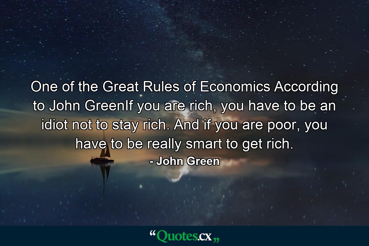 One of the Great Rules of Economics According to John GreenIf you are rich, you have to be an idiot not to stay rich. And if you are poor, you have to be really smart to get rich. - Quote by John Green