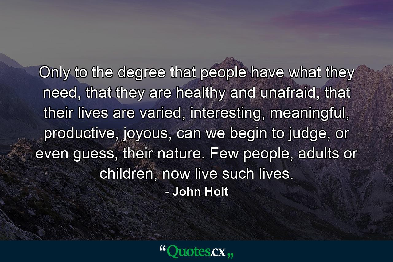 Only to the degree that people have what they need, that they are healthy and unafraid, that their lives are varied, interesting, meaningful, productive, joyous, can we begin to judge, or even guess, their nature. Few people, adults or children, now live such lives. - Quote by John Holt