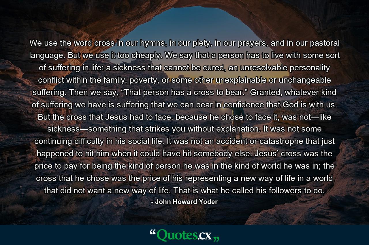 We use the word cross in our hymns, in our piety, in our prayers, and in our pastoral language. But we use it too cheaply. We say that a person has to live with some sort of suffering in life: a sickness that cannot be cured, an unresolvable personality conflict within the family, poverty, or some other unexplainable or unchangeable suffering. Then we say, “That person has a cross to bear.” Granted, whatever kind of suffering we have is suffering that we can bear in confidence that God is with us. But the cross that Jesus had to face, because he chose to face it, was not—like sickness—something that strikes you without explanation. It was not some continuing difficulty in his social life. It was not an accident or catastrophe that just happened to hit him when it could have hit somebody else. Jesus’ cross was the price to pay for being the kind of person he was in the kind of world he was in; the cross that he chose was the price of his representing a new way of life in a world that did not want a new way of life. That is what he called his followers to do. - Quote by John Howard Yoder