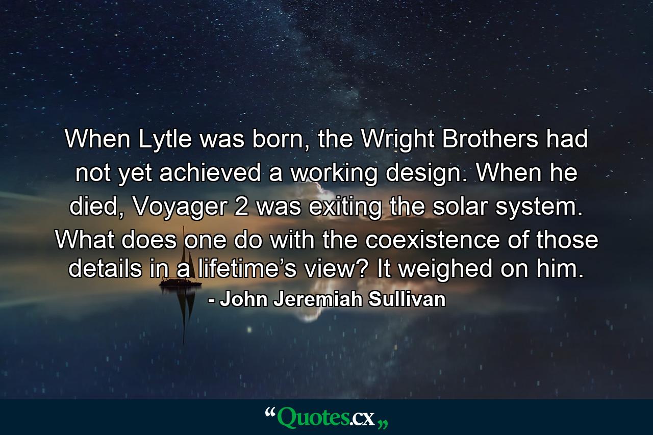 When Lytle was born, the Wright Brothers had not yet achieved a working design. When he died, Voyager 2 was exiting the solar system. What does one do with the coexistence of those details in a lifetime’s view? It weighed on him. - Quote by John Jeremiah Sullivan