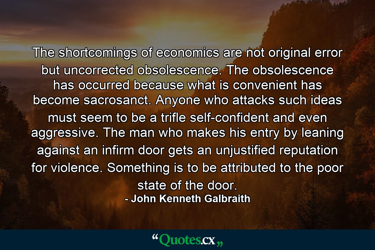 The shortcomings of economics are not original error but uncorrected obsolescence. The obsolescence has occurred because what is convenient has become sacrosanct. Anyone who attacks such ideas must seem to be a trifle self-confident and even aggressive. The man who makes his entry by leaning against an infirm door gets an unjustified reputation for violence. Something is to be attributed to the poor state of the door. - Quote by John Kenneth Galbraith