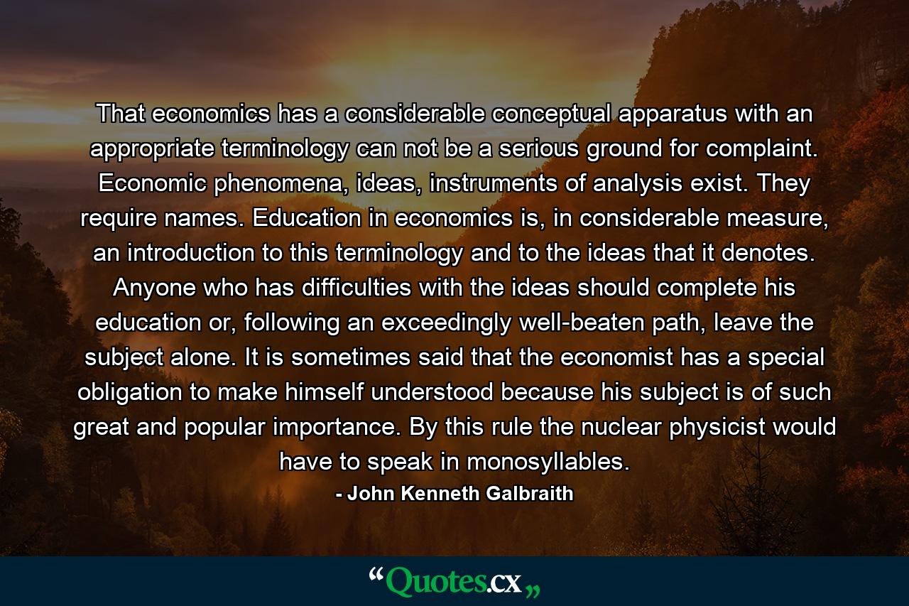 That economics has a considerable conceptual apparatus with an appropriate terminology can not be a serious ground for complaint. Economic phenomena, ideas, instruments of analysis exist. They require names. Education in economics is, in considerable measure, an introduction to this terminology and to the ideas that it denotes. Anyone who has difficulties with the ideas should complete his education or, following an exceedingly well-beaten path, leave the subject alone. It is sometimes said that the economist has a special obligation to make himself understood because his subject is of such great and popular importance. By this rule the nuclear physicist would have to speak in monosyllables. - Quote by John Kenneth Galbraith