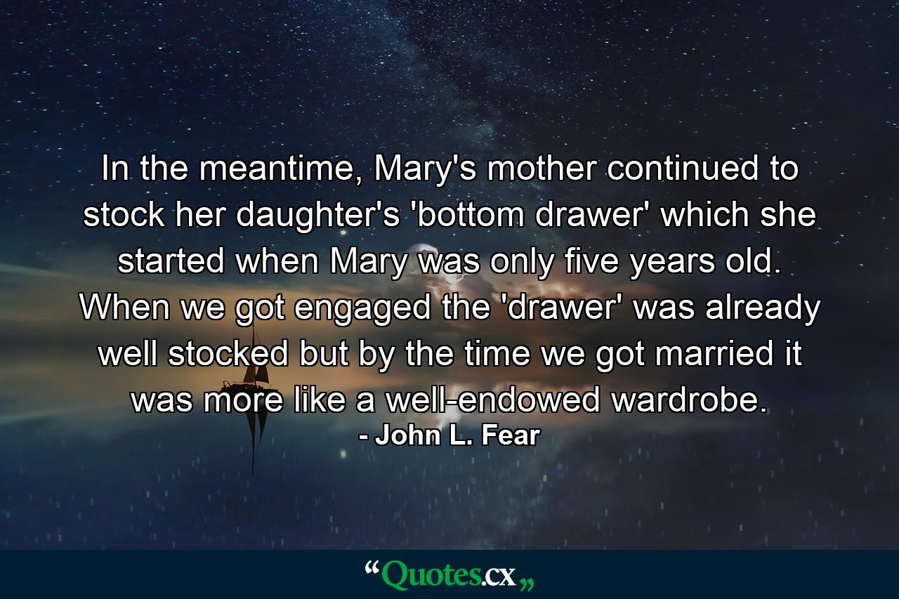 In the meantime, Mary's mother continued to stock her daughter's 'bottom drawer' which she started when Mary was only five years old.  When we got engaged the 'drawer' was already well stocked but by the time we got married it was more like a well-endowed wardrobe.  - Quote by John L. Fear