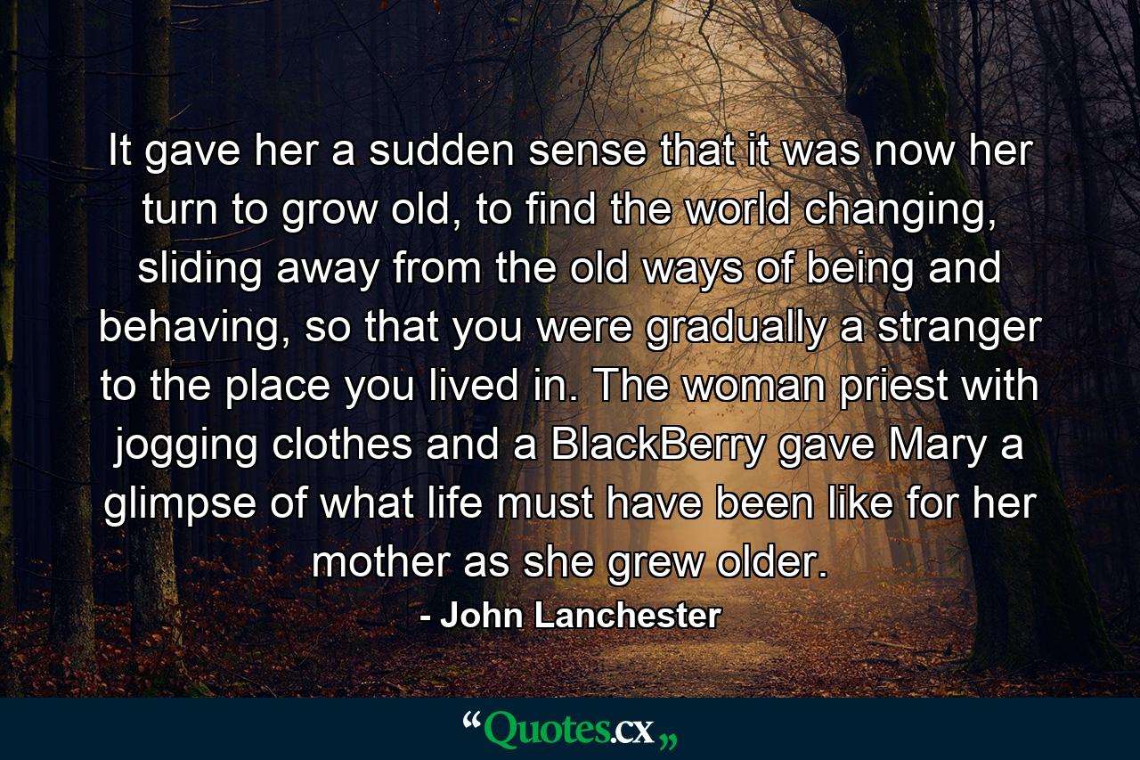 It gave her a sudden sense that it was now her turn to grow old, to find the world changing, sliding away from the old ways of being and behaving, so that you were gradually a stranger to the place you lived in. The woman priest with jogging clothes and a BlackBerry gave Mary a glimpse of what life must have been like for her mother as she grew older. - Quote by John Lanchester