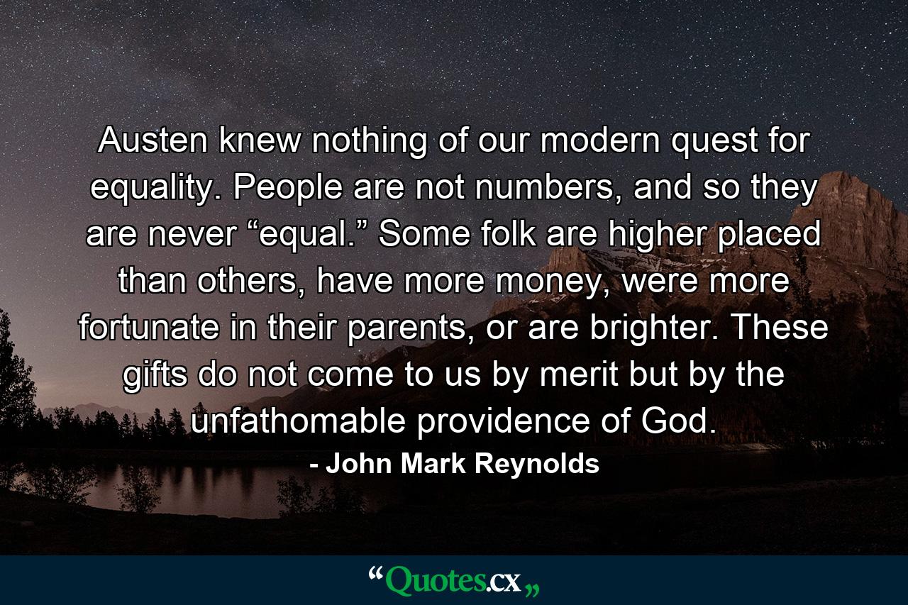 Austen knew nothing of our modern quest for equality. People are not numbers, and so they are never “equal.” Some folk are higher placed than others, have more money, were more fortunate in their parents, or are brighter. These gifts do not come to us by merit but by the unfathomable providence of God. - Quote by John Mark Reynolds