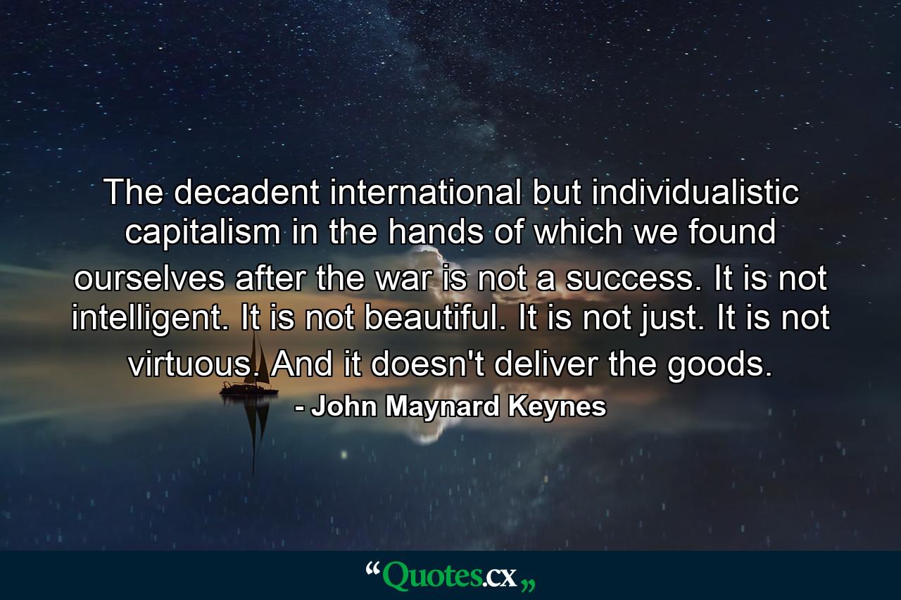 The decadent international but individualistic capitalism in the hands of which we found ourselves after the war is not a success. It is not intelligent. It is not beautiful. It is not just. It is not virtuous. And it doesn't deliver the goods. - Quote by John Maynard Keynes