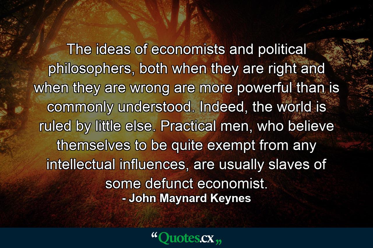 The ideas of economists and political philosophers, both when they are right and when they are wrong are more powerful than is commonly understood. Indeed, the world is ruled by little else. Practical men, who believe themselves to be quite exempt from any intellectual influences, are usually slaves of some defunct economist. - Quote by John Maynard Keynes