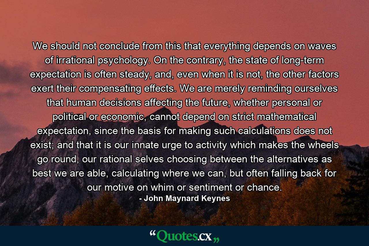 We should not conclude from this that everything depends on waves of irrational psychology. On the contrary, the state of long-term expectation is often steady, and, even when it is not, the other factors exert their compensating effects. We are merely reminding ourselves that human decisions affecting the future, whether personal or political or economic, cannot depend on strict mathematical expectation, since the basis for making such calculations does not exist; and that it is our innate urge to activity which makes the wheels go round, our rational selves choosing between the alternatives as best we are able, calculating where we can, but often falling back for our motive on whim or sentiment or chance. - Quote by John Maynard Keynes