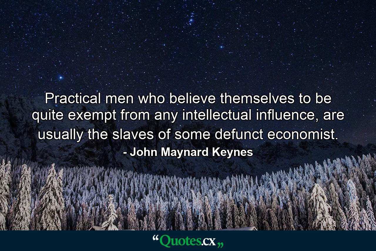 Practical men who believe themselves to be quite exempt from any intellectual influence, are usually the slaves of some defunct economist. - Quote by John Maynard Keynes