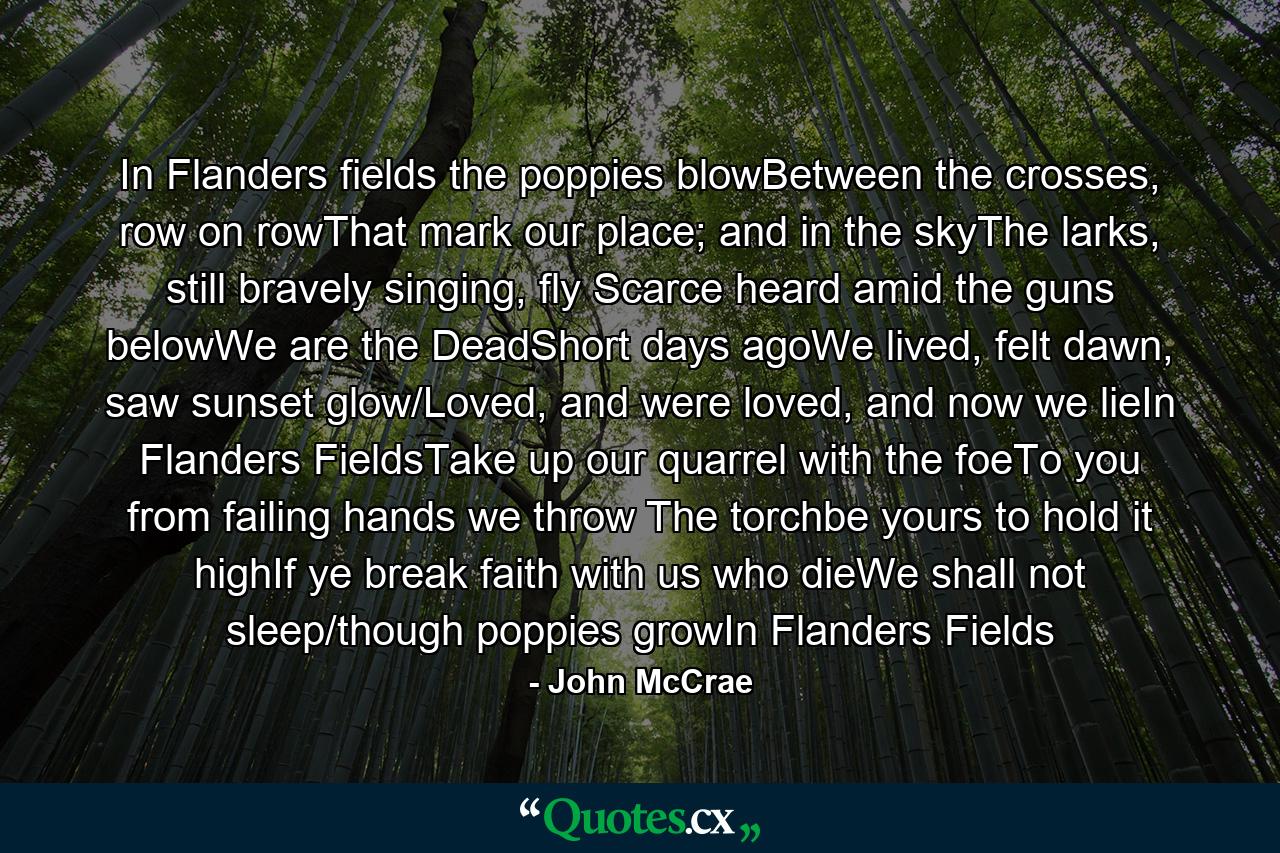 In Flanders fields the poppies blowBetween the crosses, row on rowThat mark our place; and in the skyThe larks, still bravely singing, fly Scarce heard amid the guns belowWe are the DeadShort days agoWe lived, felt dawn, saw sunset glow/Loved, and were loved, and now we lieIn Flanders FieldsTake up our quarrel with the foeTo you from failing hands we throw The torchbe yours to hold it highIf ye break faith with us who dieWe shall not sleep/though poppies growIn Flanders Fields - Quote by John McCrae