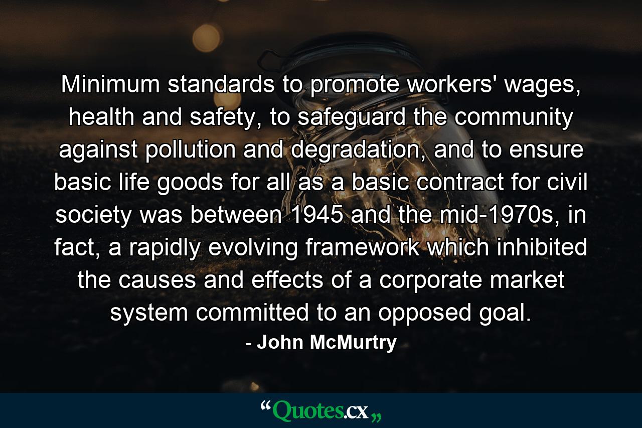 Minimum standards to promote workers' wages, health and safety, to safeguard the community against pollution and degradation, and to ensure basic life goods for all as a basic contract for civil society was between 1945 and the mid-1970s, in fact, a rapidly evolving framework which inhibited the causes and effects of a corporate market system committed to an opposed goal. - Quote by John McMurtry