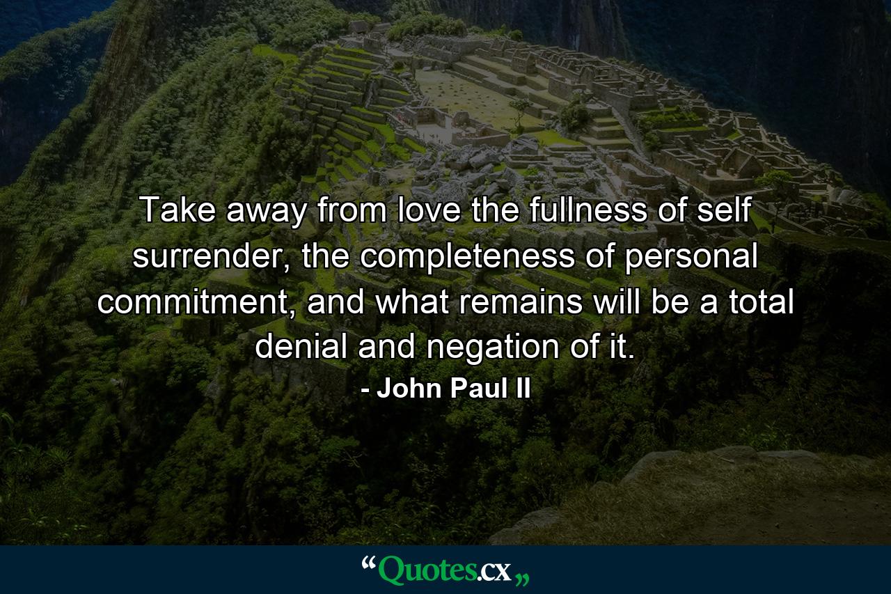 Take away from love the fullness of self surrender, the completeness of personal commitment, and what remains will be a total denial and negation of it. - Quote by John Paul II