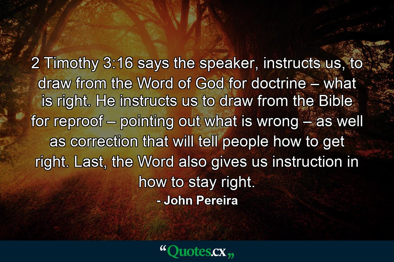 2 Timothy 3:16 says the speaker, instructs us, to draw from the Word of God for doctrine – what is right. He instructs us to draw from the Bible for reproof – pointing out what is wrong – as well as correction that will tell people how to get right. Last, the Word also gives us instruction in how to stay right. - Quote by John Pereira