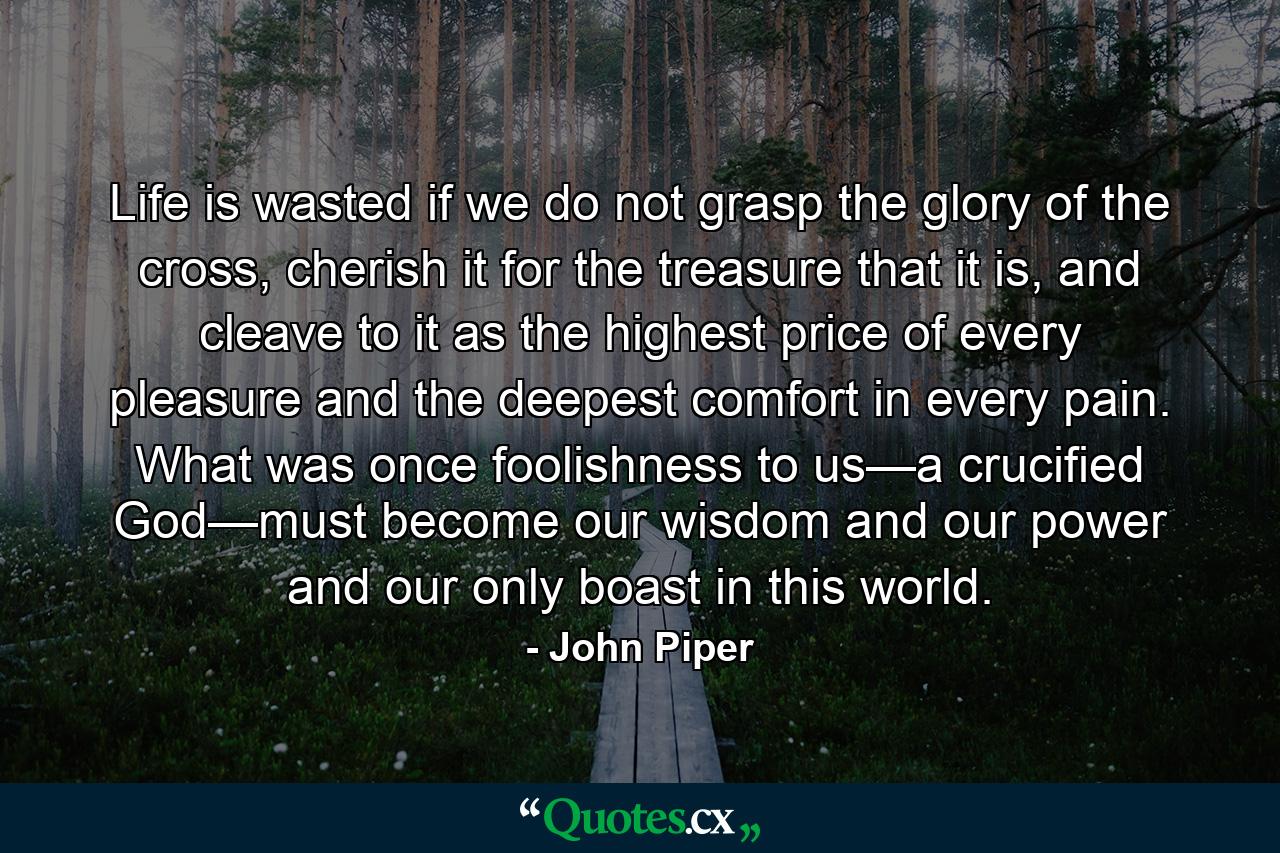 Life is wasted if we do not grasp the glory of the cross, cherish it for the treasure that it is, and cleave to it as the highest price of every pleasure and the deepest comfort in every pain. What was once foolishness to us—a crucified God—must become our wisdom and our power and our only boast in this world. - Quote by John Piper