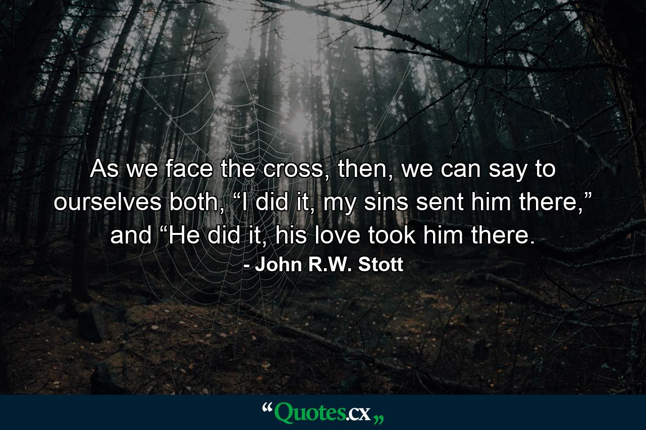 As we face the cross, then, we can say to ourselves both, “I did it, my sins sent him there,” and “He did it, his love took him there. - Quote by John R.W. Stott