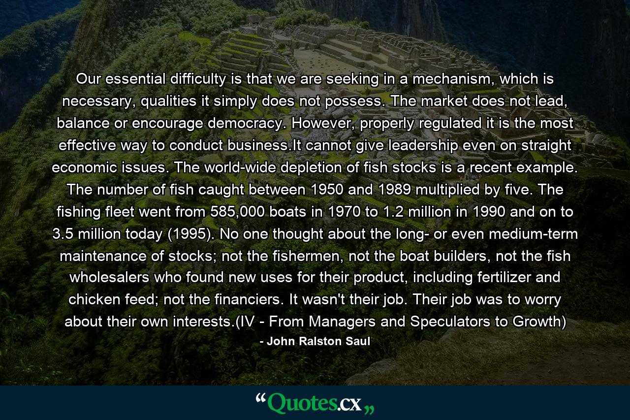 Our essential difficulty is that we are seeking in a mechanism, which is necessary, qualities it simply does not possess. The market does not lead, balance or encourage democracy. However, properly regulated it is the most effective way to conduct business.It cannot give leadership even on straight economic issues. The world-wide depletion of fish stocks is a recent example. The number of fish caught between 1950 and 1989 multiplied by five. The fishing fleet went from 585,000 boats in 1970 to 1.2 million in 1990 and on to 3.5 million today (1995). No one thought about the long- or even medium-term maintenance of stocks; not the fishermen, not the boat builders, not the fish wholesalers who found new uses for their product, including fertilizer and chicken feed; not the financiers. It wasn't their job. Their job was to worry about their own interests.(IV - From Managers and Speculators to Growth) - Quote by John Ralston Saul