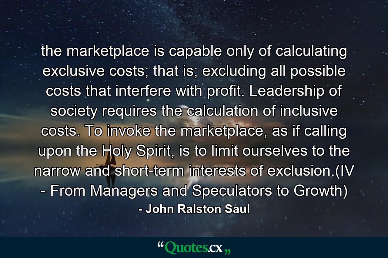 the marketplace is capable only of calculating exclusive costs; that is; excluding all possible costs that interfere with profit. Leadership of society requires the calculation of inclusive costs. To invoke the marketplace, as if calling upon the Holy Spirit, is to limit ourselves to the narrow and short-term interests of exclusion.(IV - From Managers and Speculators to Growth) - Quote by John Ralston Saul