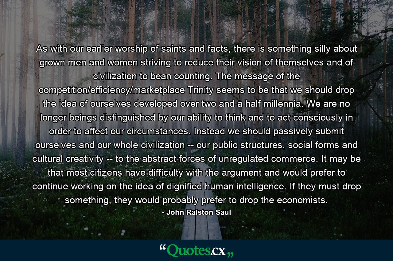 As with our earlier worship of saints and facts, there is something silly about grown men and women striving to reduce their vision of themselves and of civilization to bean counting. The message of the competition/efficiency/marketplace Trinity seems to be that we should drop the idea of ourselves developed over two and a half millennia. We are no longer beings distinguished by our ability to think and to act consciously in order to affect our circumstances. Instead we should passively submit ourselves and our whole civilization -- our public structures, social forms and cultural creativity -- to the abstract forces of unregulated commerce. It may be that most citizens have difficulty with the argument and would prefer to continue working on the idea of dignified human intelligence. If they must drop something, they would probably prefer to drop the economists. - Quote by John Ralston Saul