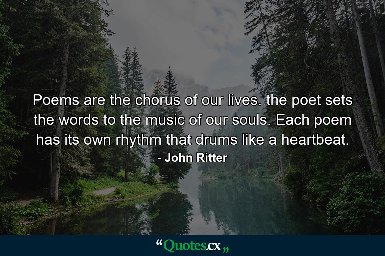 Poems are the chorus of our lives. the poet sets the words to the music of our souls. Each poem has its own rhythm that drums like a heartbeat. - Quote by John Ritter