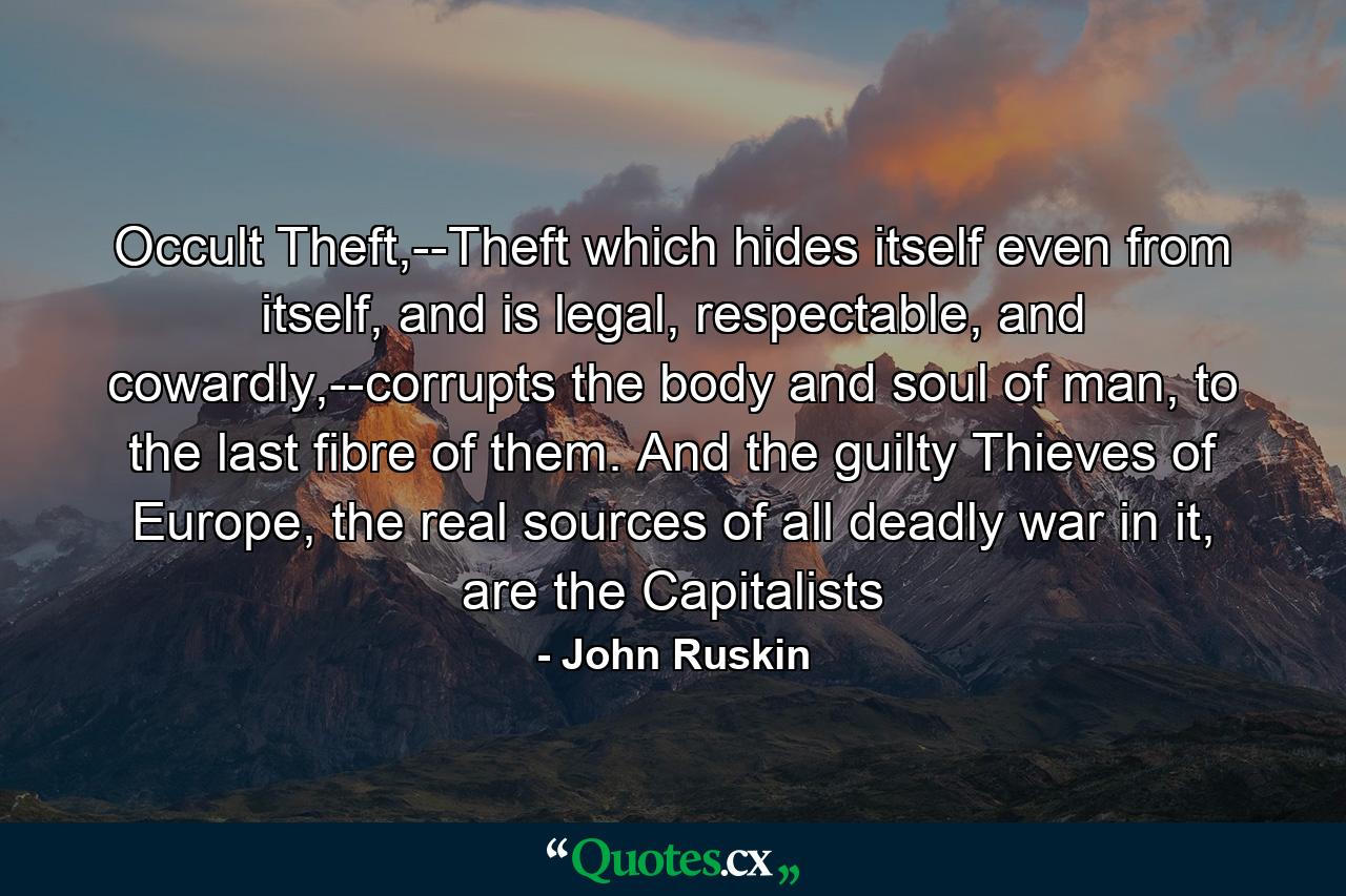 Occult Theft,--Theft which hides itself even from itself, and is legal, respectable, and cowardly,--corrupts the body and soul of man, to the last fibre of them. And the guilty Thieves of Europe, the real sources of all deadly war in it, are the Capitalists - Quote by John Ruskin