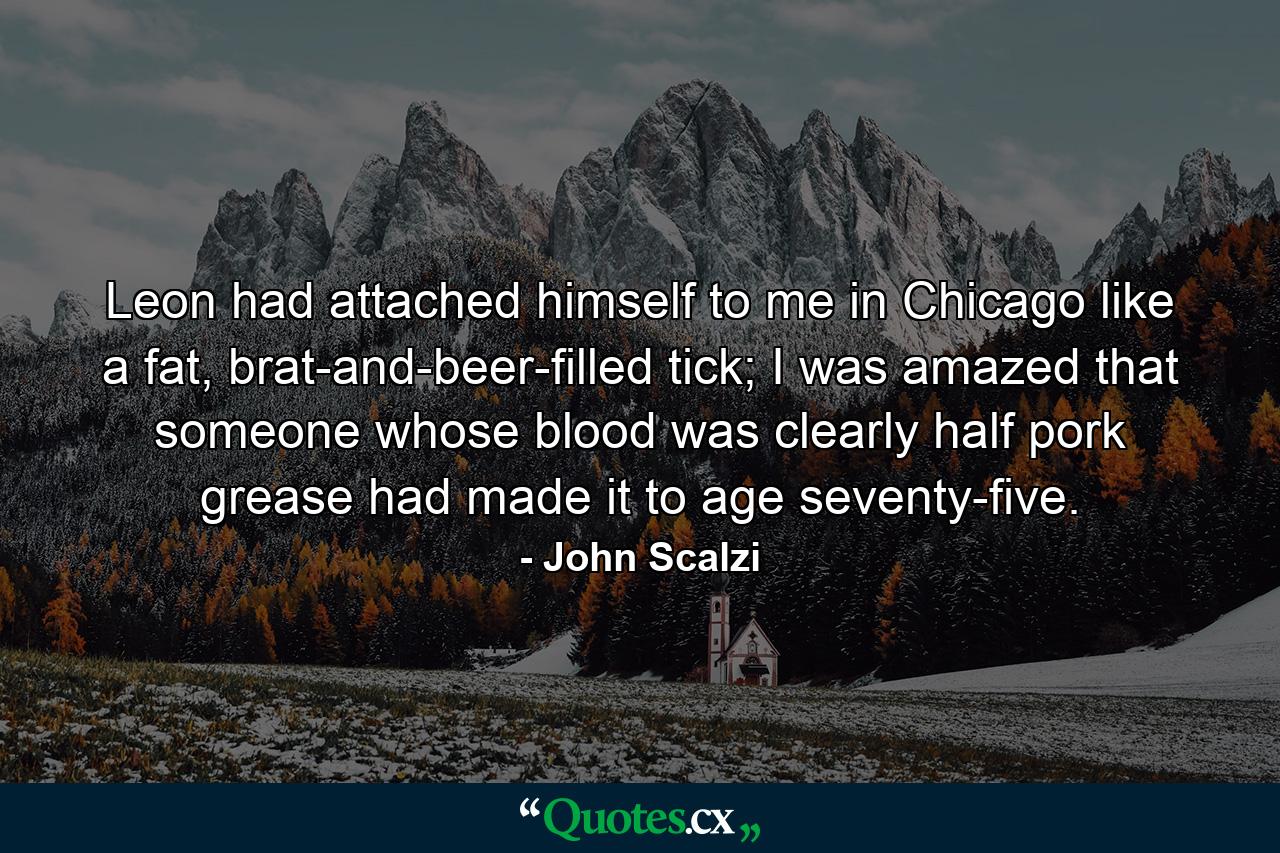 Leon had attached himself to me in Chicago like a fat, brat-and-beer-filled tick; I was amazed that someone whose blood was clearly half pork grease had made it to age seventy-five. - Quote by John Scalzi