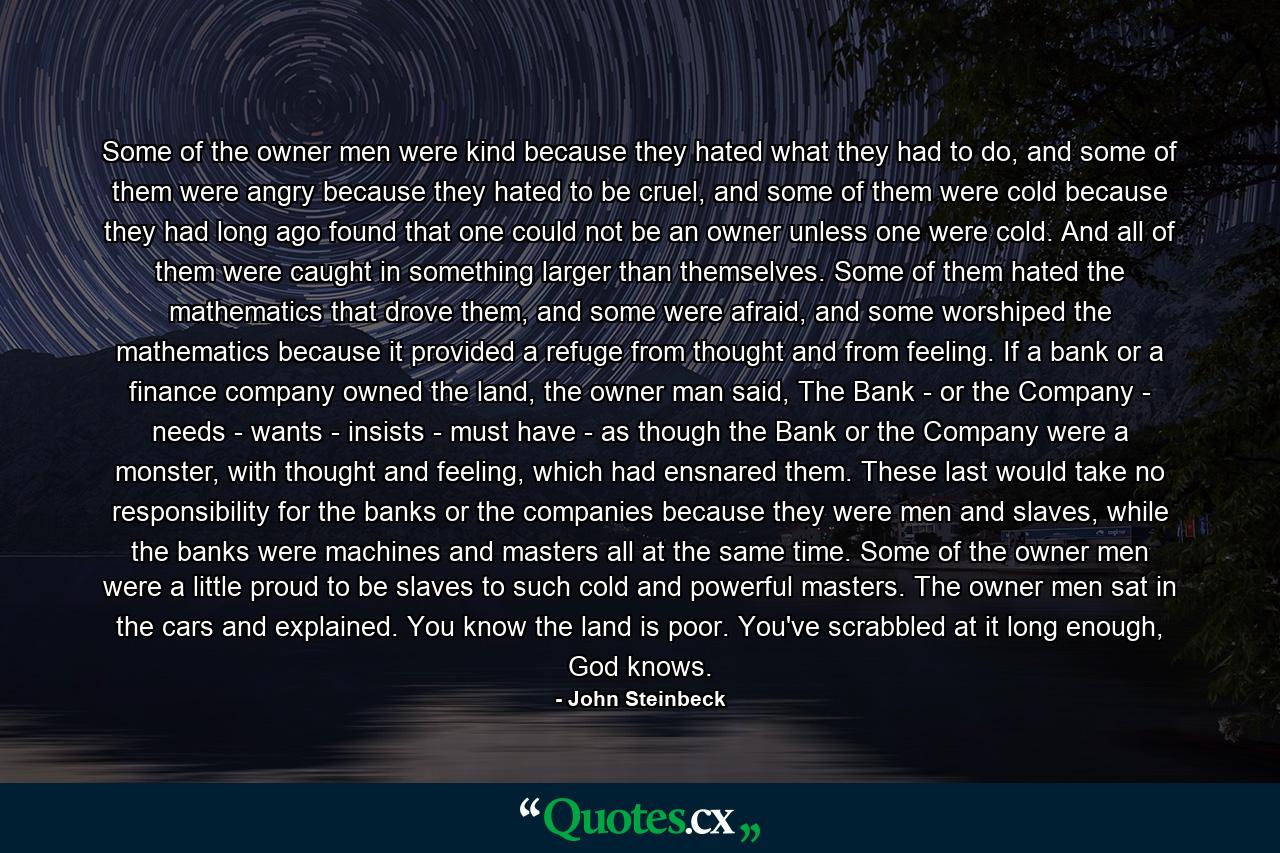 Some of the owner men were kind because they hated what they had to do, and some of them were angry because they hated to be cruel, and some of them were cold because they had long ago found that one could not be an owner unless one were cold. And all of them were caught in something larger than themselves. Some of them hated the mathematics that drove them, and some were afraid, and some worshiped the mathematics because it provided a refuge from thought and from feeling. If a bank or a finance company owned the land, the owner man said, The Bank - or the Company - needs - wants - insists - must have - as though the Bank or the Company were a monster, with thought and feeling, which had ensnared them. These last would take no responsibility for the banks or the companies because they were men and slaves, while the banks were machines and masters all at the same time. Some of the owner men were a little proud to be slaves to such cold and powerful masters. The owner men sat in the cars and explained. You know the land is poor. You've scrabbled at it long enough, God knows. - Quote by John Steinbeck