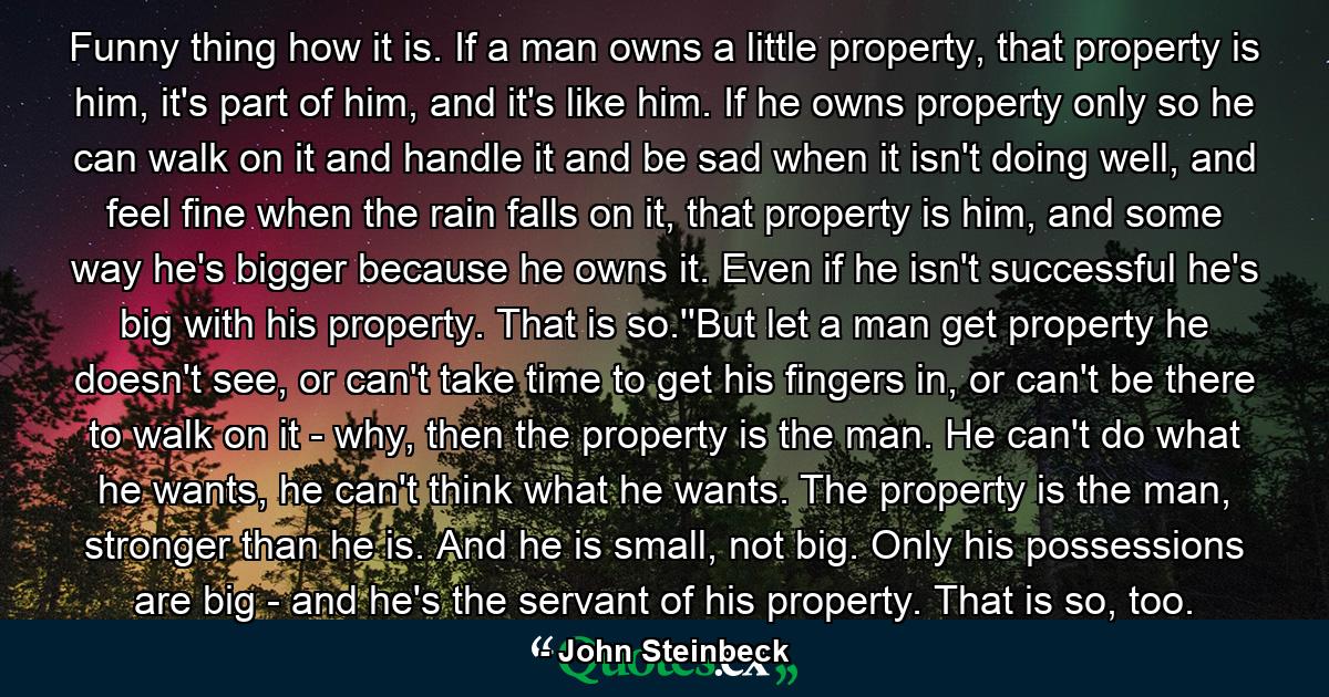 Funny thing how it is. If a man owns a little property, that property is him, it's part of him, and it's like him. If he owns property only so he can walk on it and handle it and be sad when it isn't doing well, and feel fine when the rain falls on it, that property is him, and some way he's bigger because he owns it. Even if he isn't successful he's big with his property. That is so.''But let a man get property he doesn't see, or can't take time to get his fingers in, or can't be there to walk on it - why, then the property is the man. He can't do what he wants, he can't think what he wants. The property is the man, stronger than he is. And he is small, not big. Only his possessions are big - and he's the servant of his property. That is so, too. - Quote by John Steinbeck