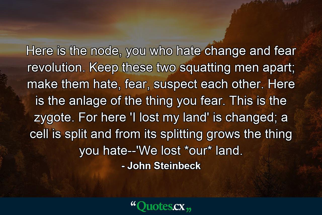 Here is the node, you who hate change and fear revolution. Keep these two squatting men apart; make them hate, fear, suspect each other. Here is the anlage of the thing you fear. This is the zygote. For here 'I lost my land' is changed; a cell is split and from its splitting grows the thing you hate--'We lost *our* land. - Quote by John Steinbeck