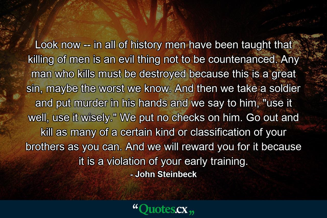 Look now -- in all of history men have been taught that killing of men is an evil thing not to be countenanced. Any man who kills must be destroyed because this is a great sin, maybe the worst we know. And then we take a soldier and put murder in his hands and we say to him, 