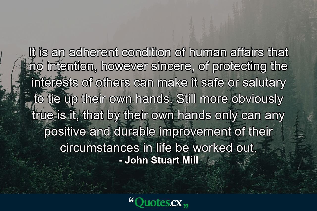 It is an adherent condition of human affairs that no intention, however sincere, of protecting the interests of others can make it safe or salutary to tie up their own hands. Still more obviously true is it, that by their own hands only can any positive and durable improvement of their circumstances in life be worked out. - Quote by John Stuart Mill