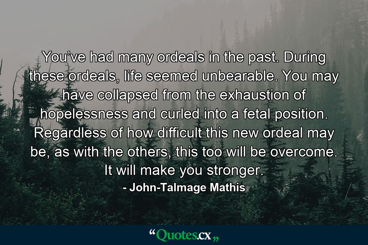 You’ve had many ordeals in the past. During these ordeals, life seemed unbearable. You may have collapsed from the exhaustion of hopelessness and curled into a fetal position. Regardless of how difficult this new ordeal may be, as with the others, this too will be overcome. It will make you stronger. - Quote by John-Talmage Mathis