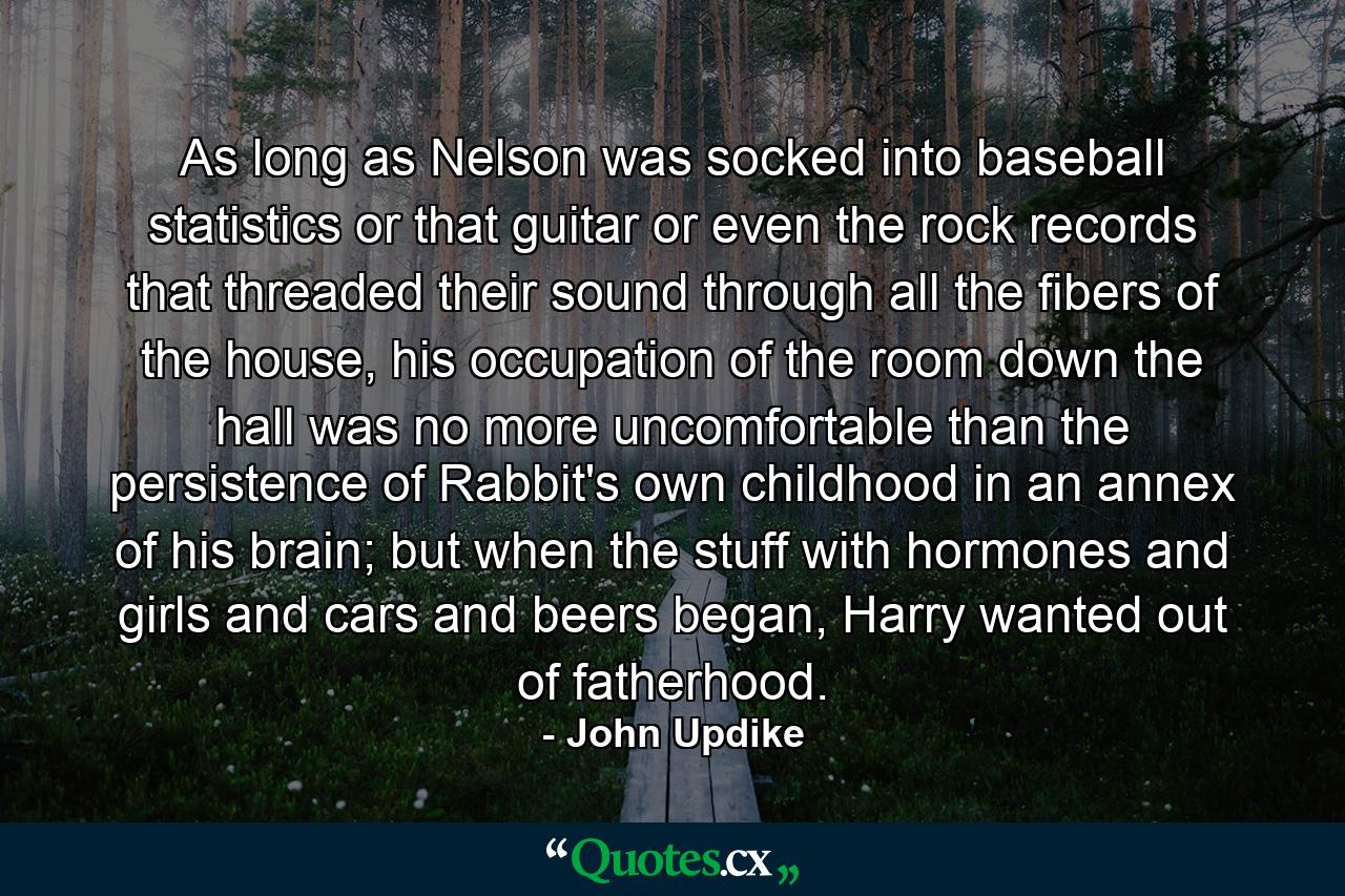 As long as Nelson was socked into baseball statistics or that guitar or even the rock records that threaded their sound through all the fibers of the house, his occupation of the room down the hall was no more uncomfortable than the persistence of Rabbit's own childhood in an annex of his brain; but when the stuff with hormones and girls and cars and beers began, Harry wanted out of fatherhood. - Quote by John Updike