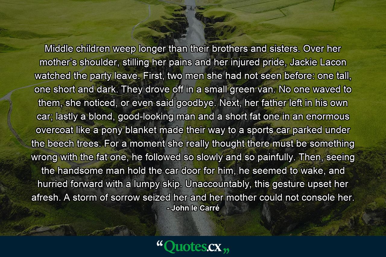 Middle children weep longer than their brothers and sisters. Over her mother’s shoulder, stilling her pains and her injured pride, Jackie Lacon watched the party leave. First, two men she had not seen before: one tall, one short and dark. They drove off in a small green van. No one waved to them, she noticed, or even said goodbye. Next, her father left in his own car; lastly a blond, good-looking man and a short fat one in an enormous overcoat like a pony blanket made their way to a sports car parked under the beech trees. For a moment she really thought there must be something wrong with the fat one, he followed so slowly and so painfully. Then, seeing the handsome man hold the car door for him, he seemed to wake, and hurried forward with a lumpy skip. Unaccountably, this gesture upset her afresh. A storm of sorrow seized her and her mother could not console her. - Quote by John le Carré