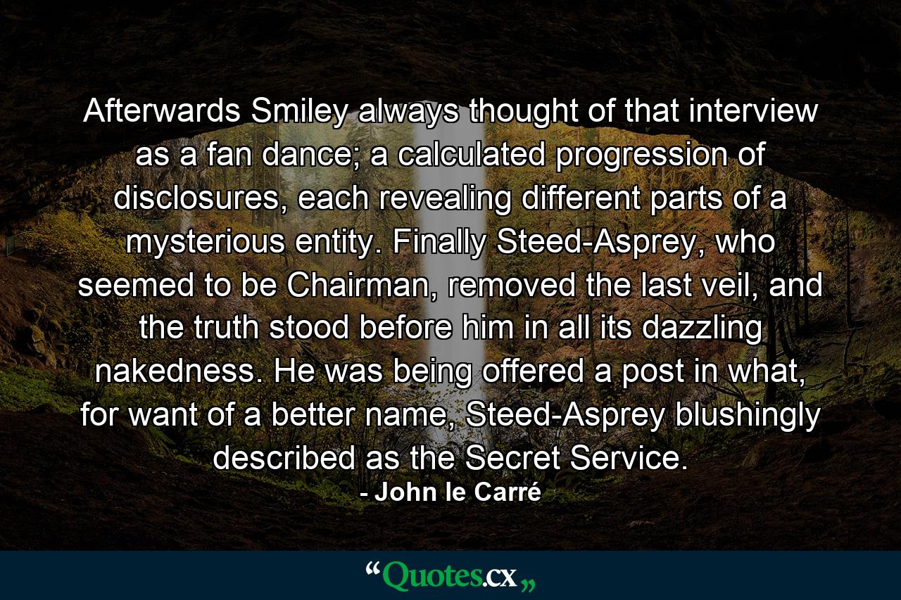 Afterwards Smiley always thought of that interview as a fan dance; a calculated progression of disclosures, each revealing different parts of a mysterious entity. Finally Steed-Asprey, who seemed to be Chairman, removed the last veil, and the truth stood before him in all its dazzling nakedness. He was being offered a post in what, for want of a better name, Steed-Asprey blushingly described as the Secret Service. - Quote by John le Carré