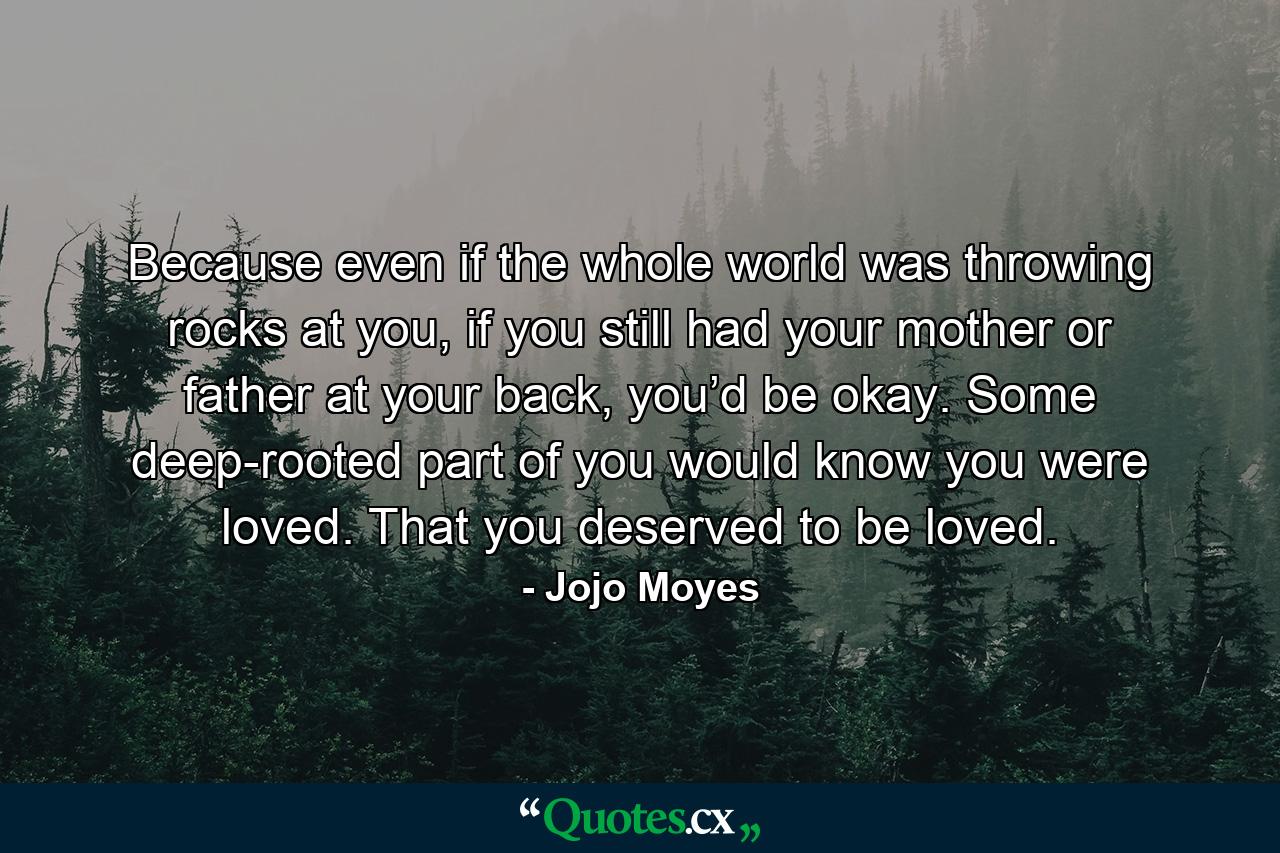 Because even if the whole world was throwing rocks at you, if you still had your mother or father at your back, you’d be okay. Some deep-rooted part of you would know you were loved. That you deserved to be loved. - Quote by Jojo Moyes