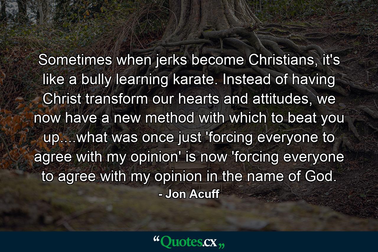 Sometimes when jerks become Christians, it's like a bully learning karate. Instead of having Christ transform our hearts and attitudes, we now have a new method with which to beat you up....what was once just 'forcing everyone to agree with my opinion' is now 'forcing everyone to agree with my opinion in the name of God. - Quote by Jon Acuff