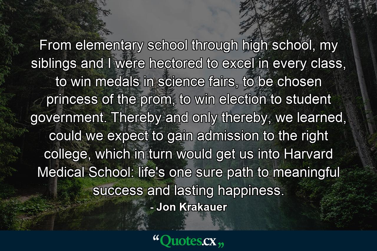 From elementary school through high school, my siblings and I were hectored to excel in every class, to win medals in science fairs, to be chosen princess of the prom, to win election to student government. Thereby and only thereby, we learned, could we expect to gain admission to the right college, which in turn would get us into Harvard Medical School: life's one sure path to meaningful success and lasting happiness. - Quote by Jon Krakauer