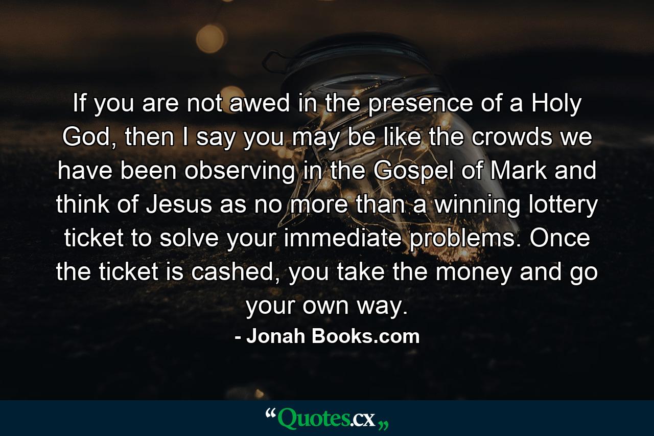 If you are not awed in the presence of a Holy God, then I say you may be like the crowds we have been observing in the Gospel of Mark and think of Jesus as no more than a winning lottery ticket to solve your immediate problems. Once the ticket is cashed, you take the money and go your own way. - Quote by Jonah Books.com