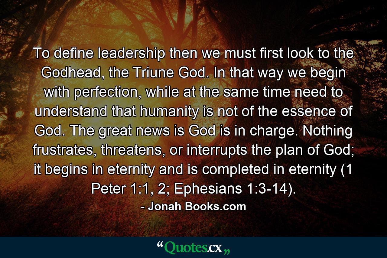 To define leadership then we must first look to the Godhead, the Triune God. In that way we begin with perfection, while at the same time need to understand that humanity is not of the essence of God. The great news is God is in charge. Nothing frustrates, threatens, or interrupts the plan of God; it begins in eternity and is completed in eternity (1 Peter 1:1, 2; Ephesians 1:3-14). - Quote by Jonah Books.com