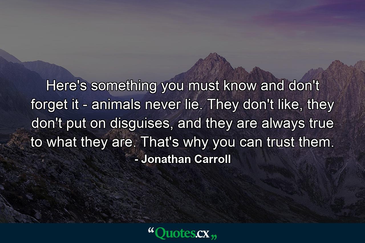 Here's something you must know and don't forget it - animals never lie. They don't like, they don't put on disguises, and they are always true to what they are. That's why you can trust them. - Quote by Jonathan Carroll