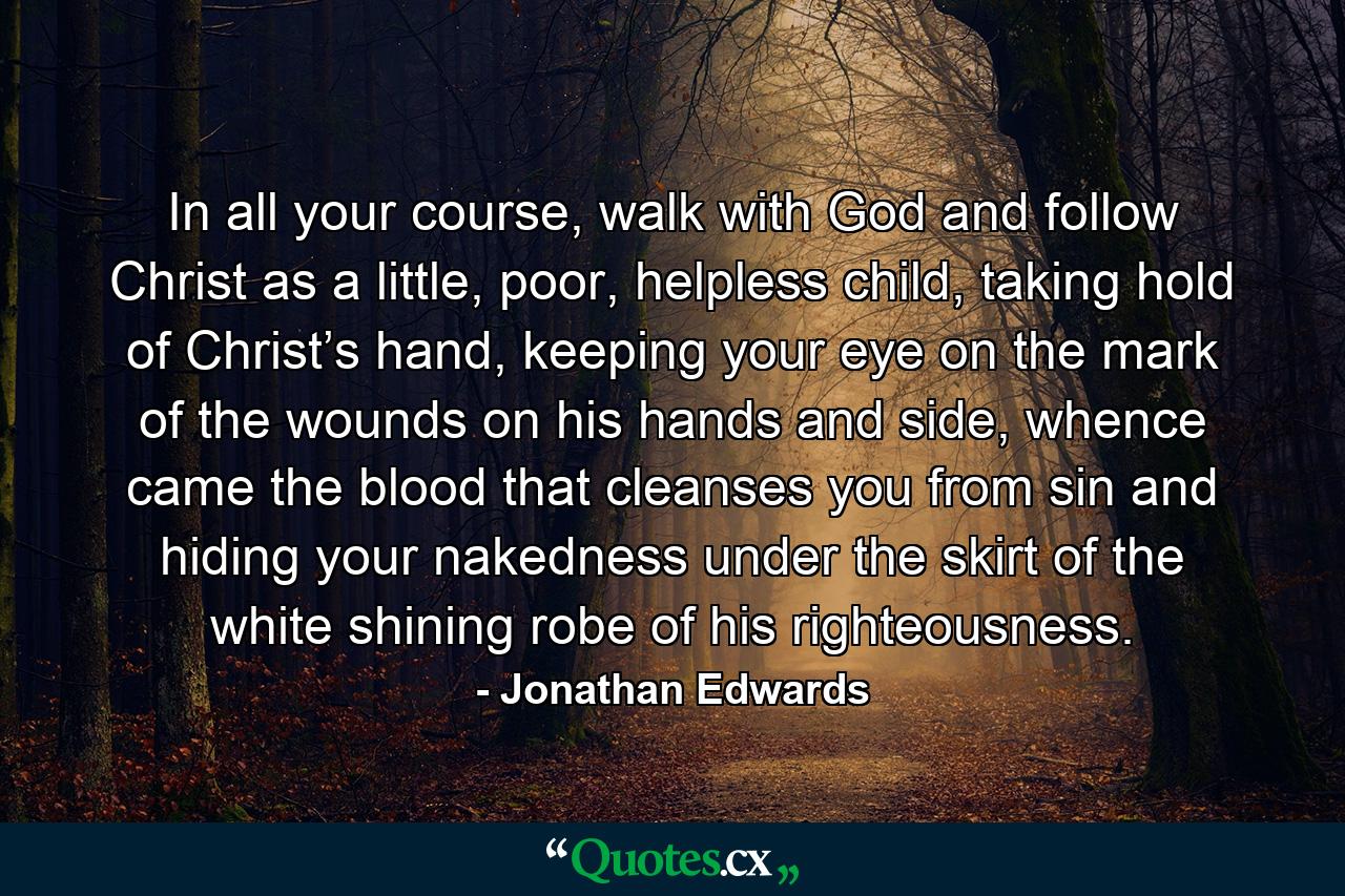 In all your course, walk with God and follow Christ as a little, poor, helpless child, taking hold of Christ’s hand, keeping your eye on the mark of the wounds on his hands and side, whence came the blood that cleanses you from sin and hiding your nakedness under the skirt of the white shining robe of his righteousness. - Quote by Jonathan Edwards