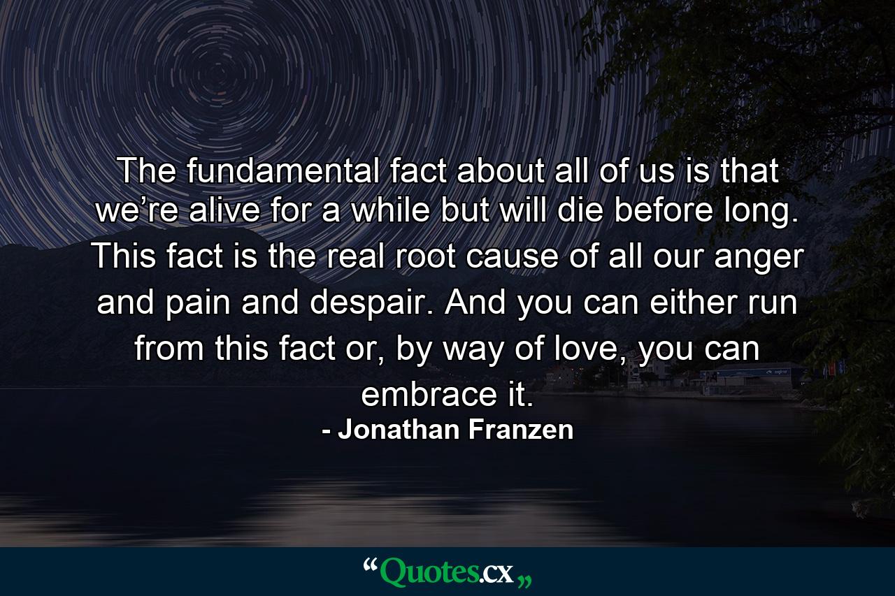 The fundamental fact about all of us is that we’re alive for a while but will die before long. This fact is the real root cause of all our anger and pain and despair. And you can either run from this fact or, by way of love, you can embrace it. - Quote by Jonathan Franzen