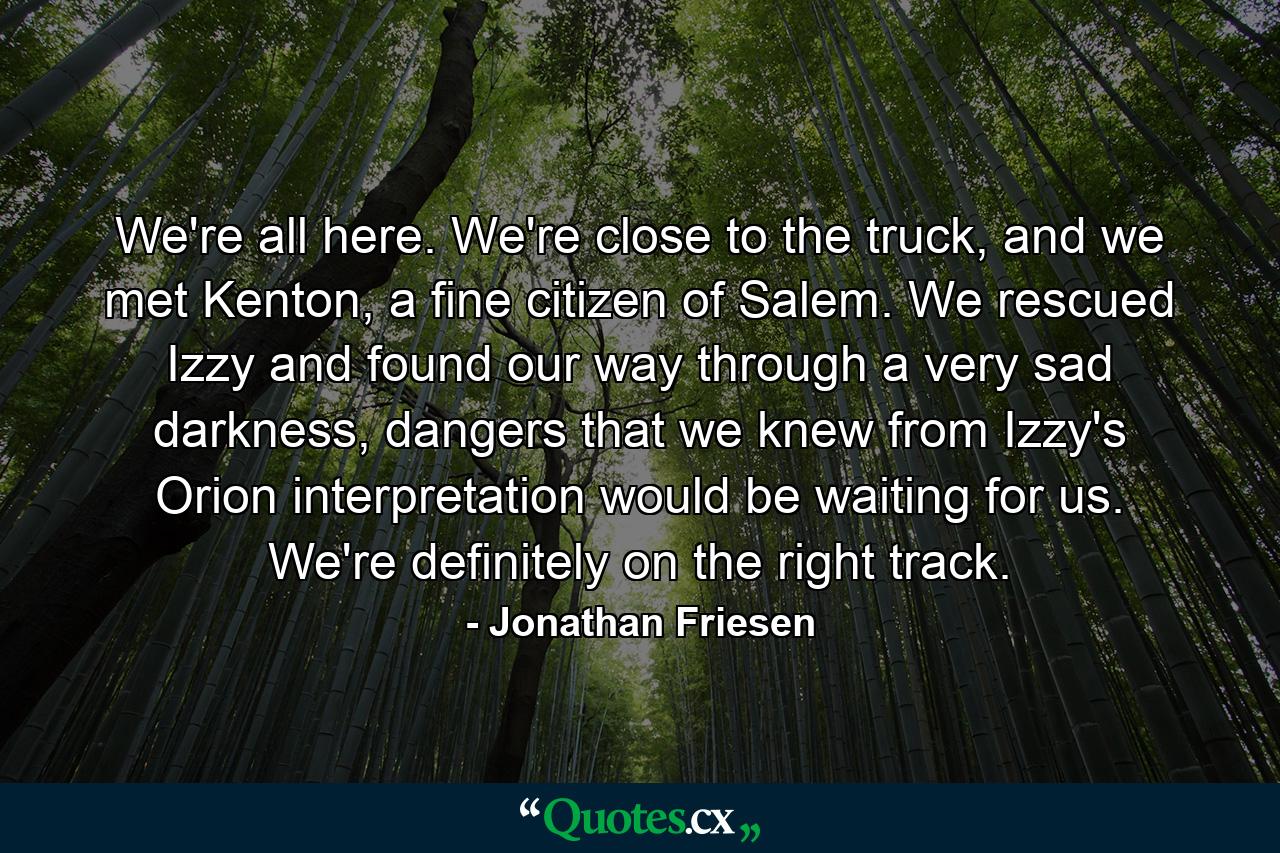 We're all here. We're close to the truck, and we met Kenton, a fine citizen of Salem. We rescued Izzy and found our way through a very sad darkness, dangers that we knew from Izzy's Orion interpretation would be waiting for us. We're definitely on the right track. - Quote by Jonathan Friesen